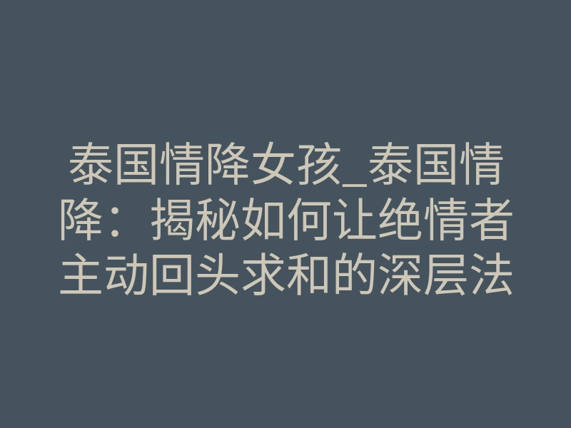 泰国情降女孩_泰国情降:揭秘如何让绝情者主动回头求和的深层法则