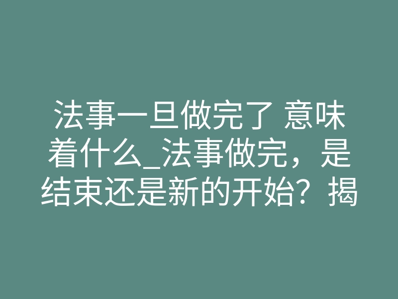 法事一旦做完了 意味着什么_法事做完,是结束还是新的开始?揭秘情降生效的关键节点