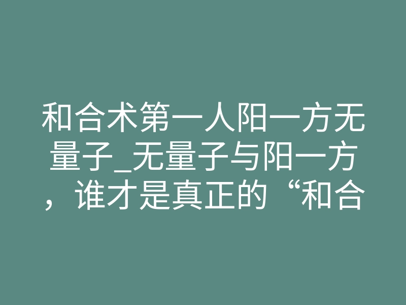 和合术第一人阳一方无量子_无量子与阳一方，谁才是真正的“和合术第一人”？揭开背后不为人知的能量真相