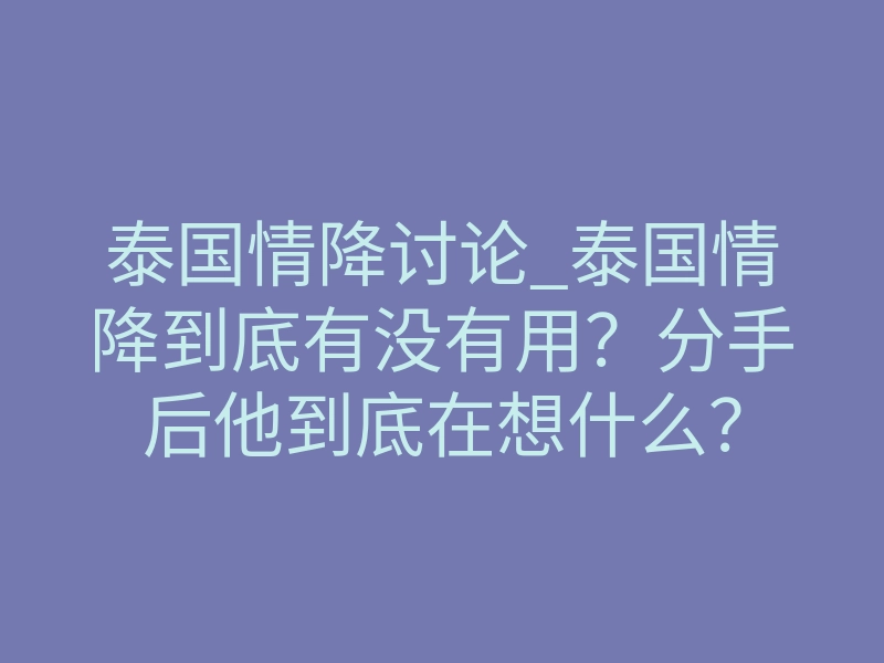 泰国情降讨论_泰国情降到底有没有用?分手后他到底在想什么?