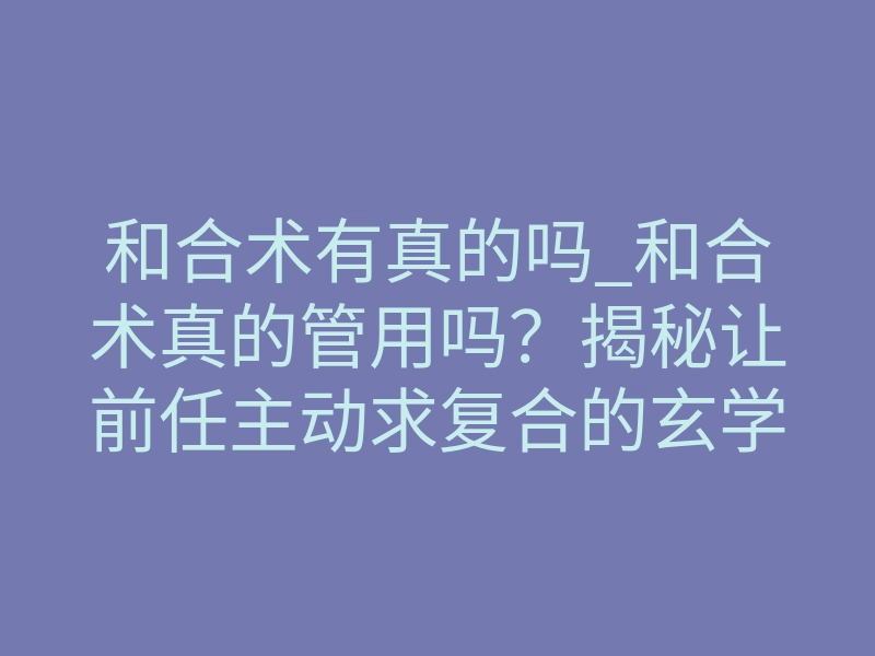和合术有真的吗_和合术真的管用吗?揭秘让前任主动求复合的玄学真相