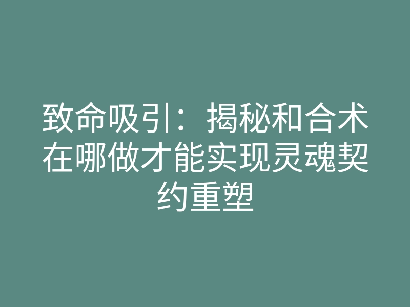 致命吸引:揭秘和合术在哪做才能实现灵魂契约重塑