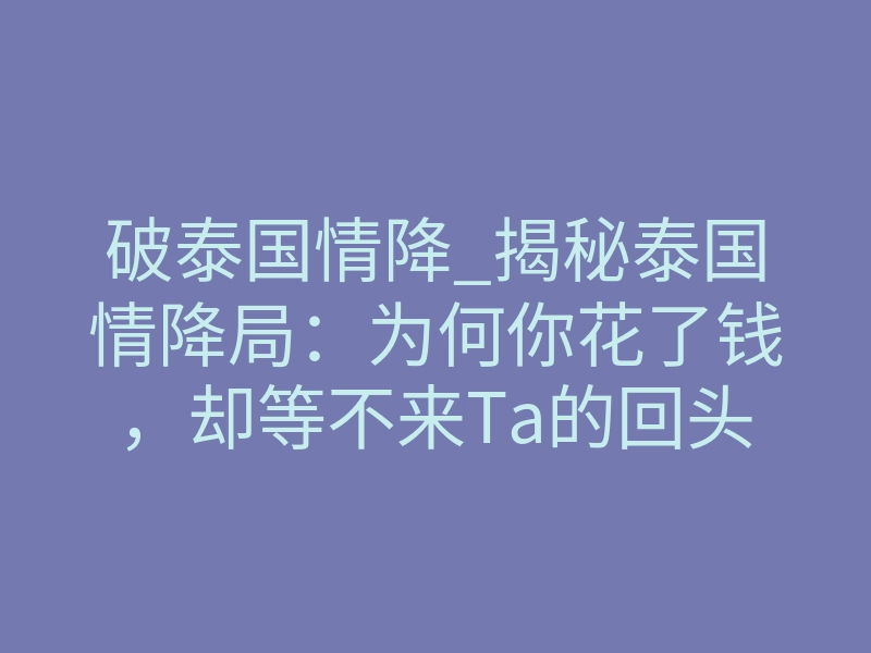 破泰国情降_揭秘泰国情降局:为何你花了钱,却等不来Ta的回头?