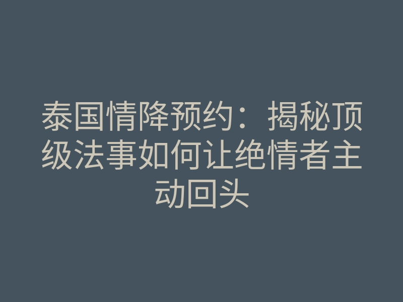 泰国情降预约:揭秘顶级法事如何让绝情者主动回头