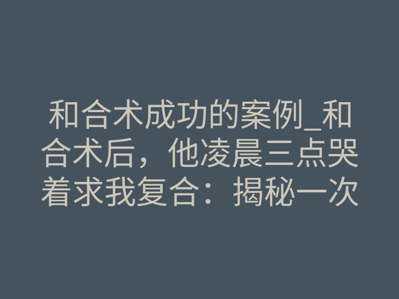 和合术成功的案例_和合术后,他凌晨三点哭着求我复合:揭秘一次成功的灵魂重塑