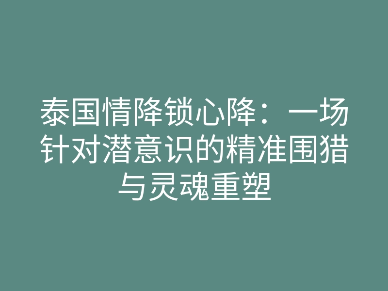 泰国情降锁心降:一场针对潜意识的精准围猎与灵魂重塑