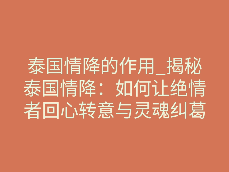 泰国情降的作用_揭秘泰国情降:如何让绝情者回心转意与灵魂纠葛的真相