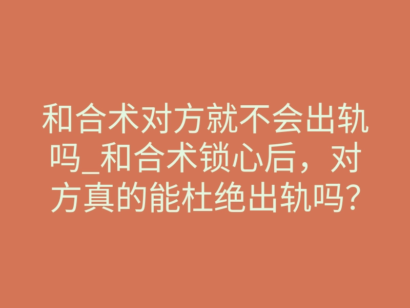 和合术对方就不会出轨吗_和合术锁心后,对方真的能杜绝出轨吗?一场关于灵魂契约的深度解析