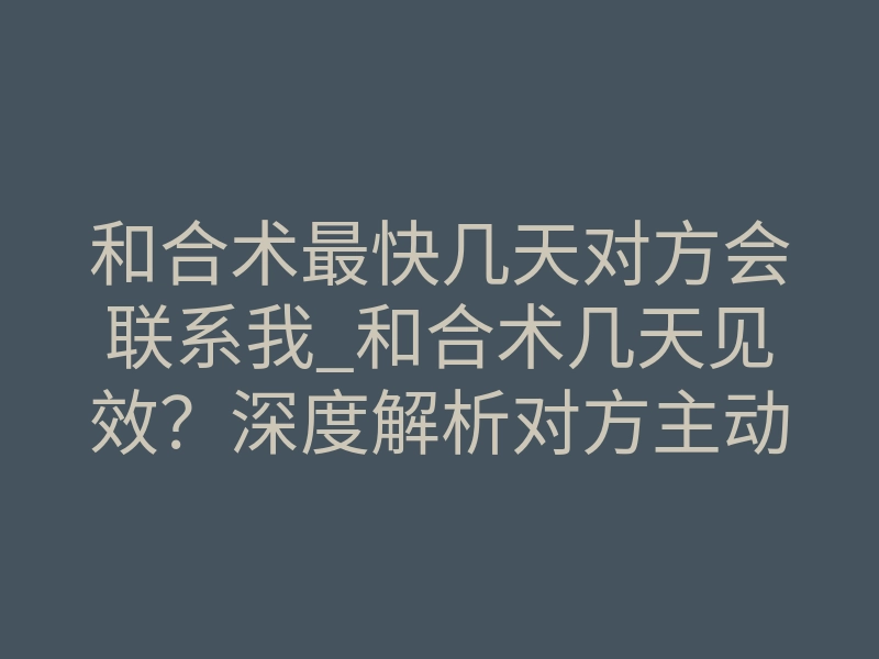 和合术最快几天对方会联系我_和合术几天见效?深度解析对方主动联系的时间法则