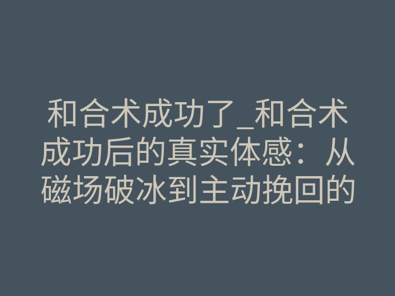 和合术成功了_和合术成功后的真实体感:从磁场破冰到主动挽回的完整解析