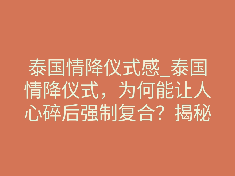 泰国情降仪式感_泰国情降仪式,为何能让人心碎后强制复合?揭秘其背后的灵魂契约重塑法则