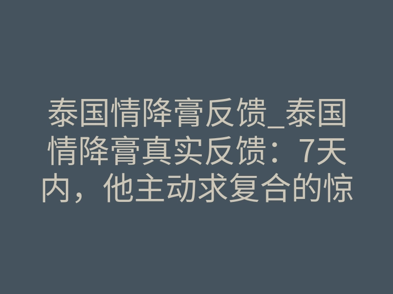 泰国情降膏反馈_泰国情降膏真实反馈:7天内,他主动求复合的惊人变化