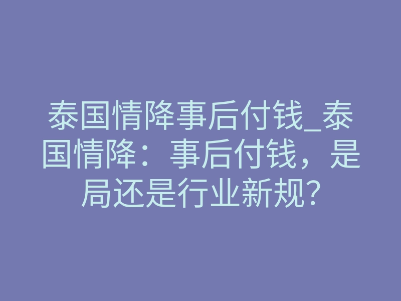 泰国情降事后付钱_泰国情降:事后付钱,是局还是行业新规?