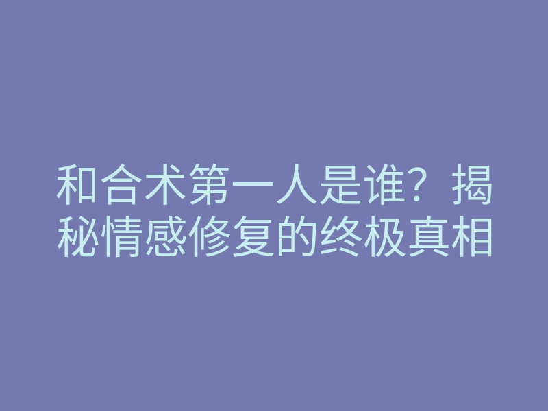 和合术第一人是谁?揭秘情感修复的终极真相