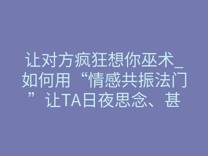 让对方疯狂想你巫术_如何用“情感共振法门”让TA日夜思念、甚至出现生理反应?