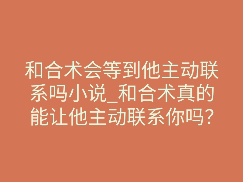 和合术会等到他主动联系吗小说_和合术真的能让他主动联系你吗？揭秘情感修复的终极法则