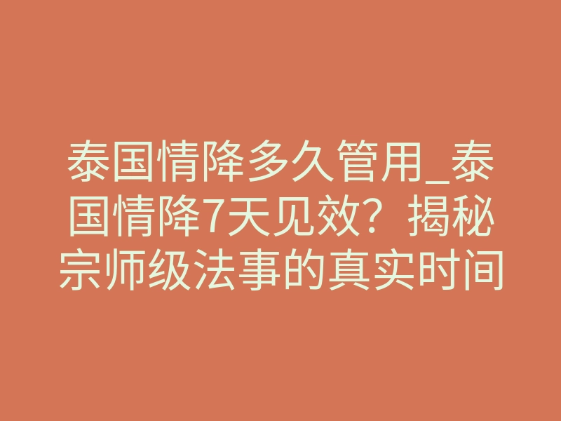 泰国情降多久管用_泰国情降7天见效?揭秘宗师级法事的真实时间法则
