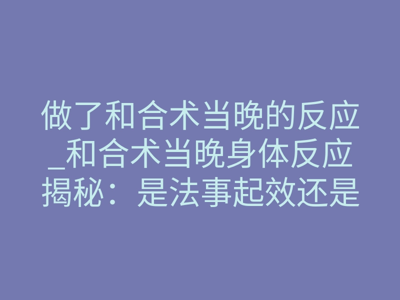 做了和合术当晚的反应_和合术当晚身体反应揭秘：是法事起效还是心理作用？