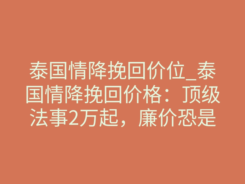 泰国情降挽回价位_泰国情降挽回价格:顶级法事2万起,廉价恐是局