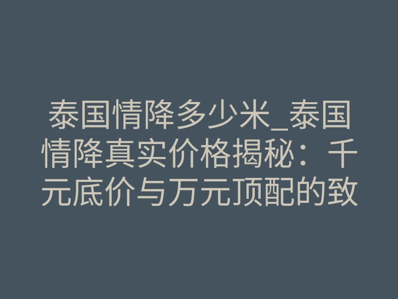 泰国情降多少米_泰国情降真实价格揭秘：千元底价与万元顶配的致命差距