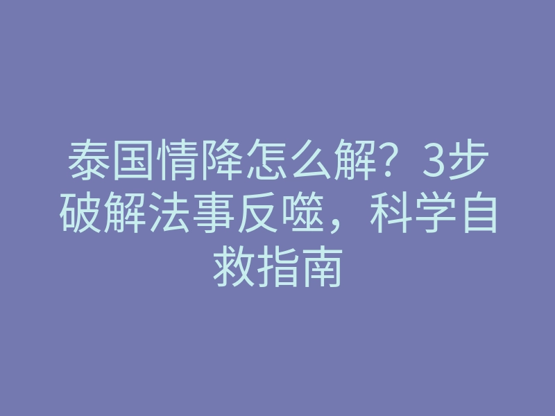 泰国情降怎么解？3步破解法事反噬，科学自救指南