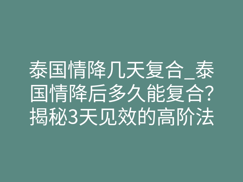 泰国情降几天复合_泰国情降后多久能复合?揭秘3天见效的高阶法门