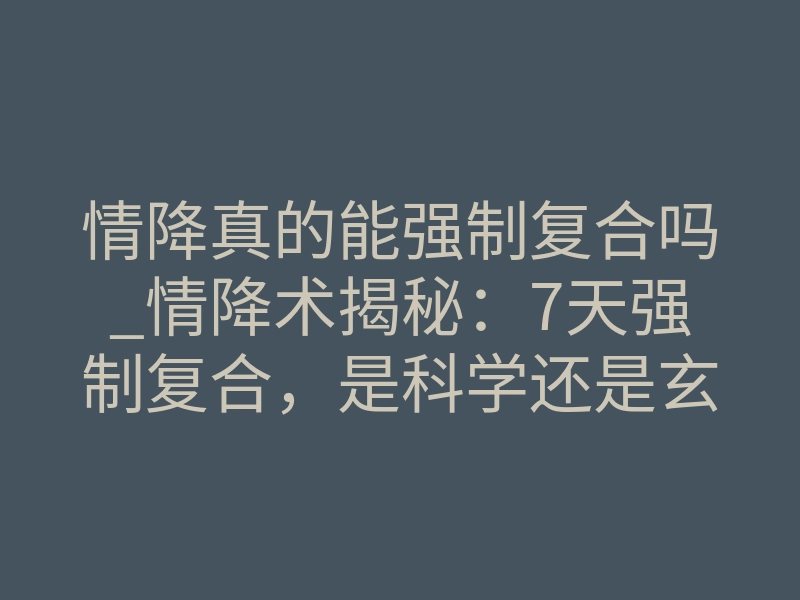 情降真的能强制复合吗_情降术揭秘:7天强制复合,是科学还是玄学?