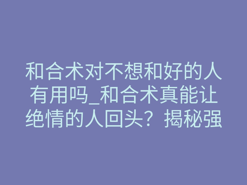 和合术对不想和好的人有用吗_和合术真能让绝情的人回头?揭秘强制复合的底层逻辑