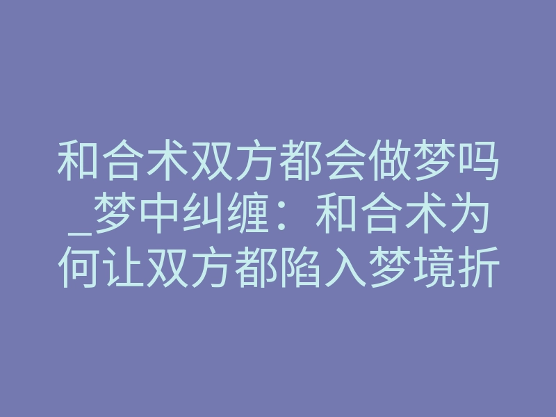 和合术双方都会做梦吗_梦中纠缠:和合术为何让双方都陷入梦境折磨?