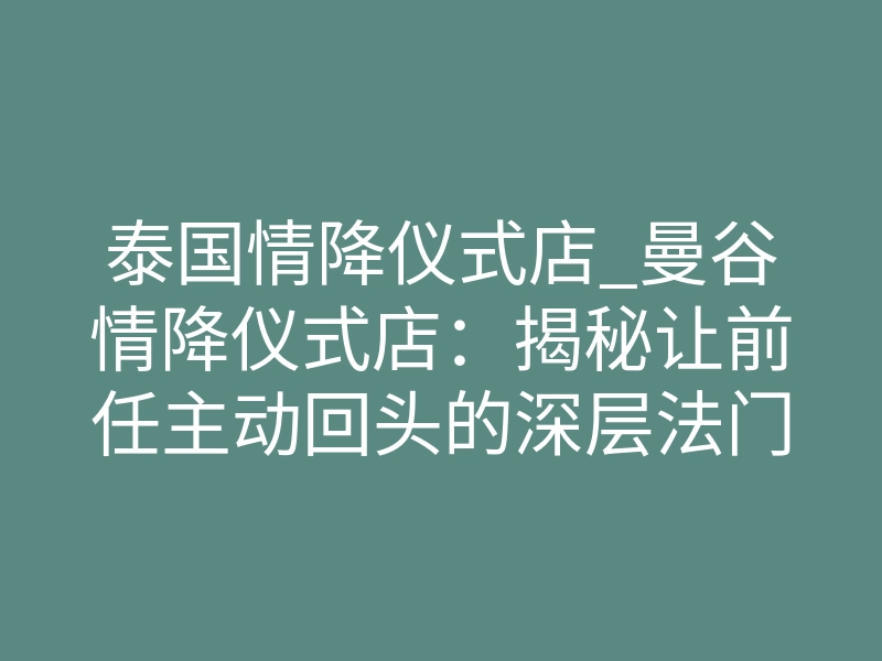 泰国情降仪式店_曼谷情降仪式店:揭秘让前任主动回头的深层法门
