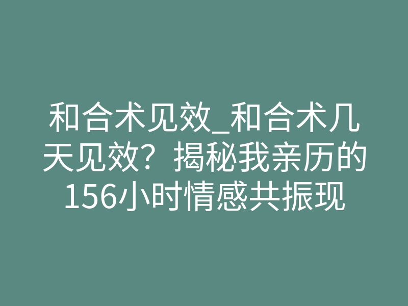 和合术见效_和合术几天见效?揭秘我亲历的156小时情感共振现场