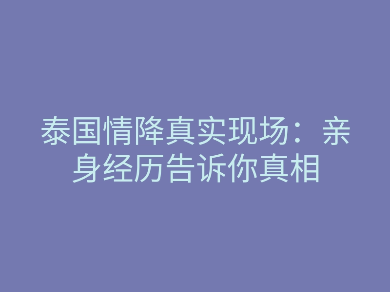 泰国情降真实现场:亲身经历告诉你真相