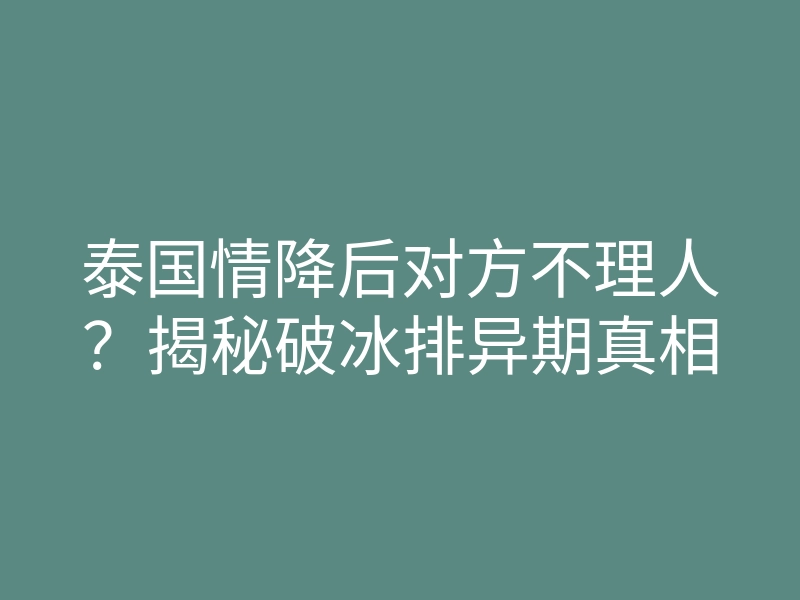 泰国情降后对方不理人?揭秘破冰排异期真相