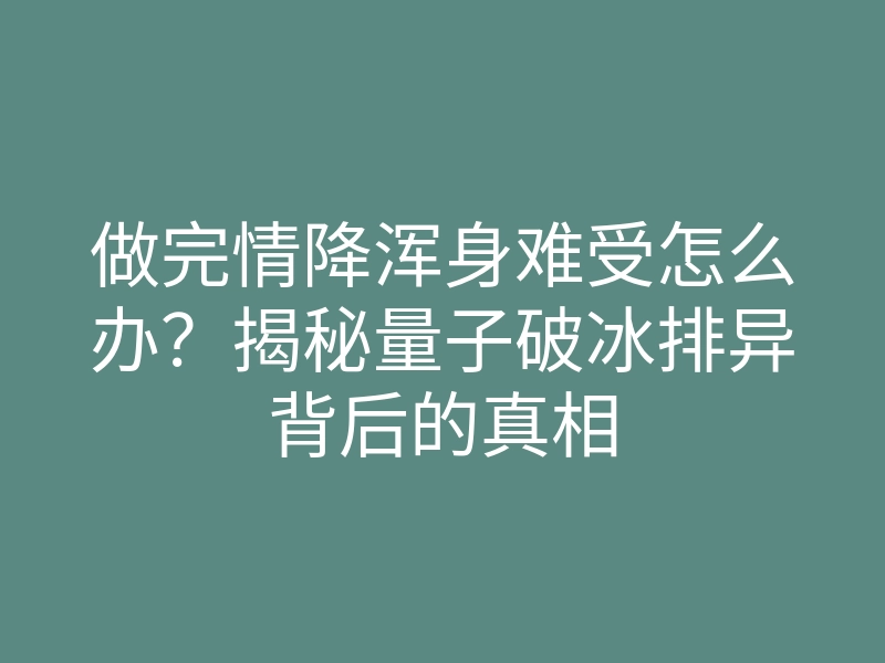 做完情降浑身难受怎么办?揭秘量子破冰排异背后的真相