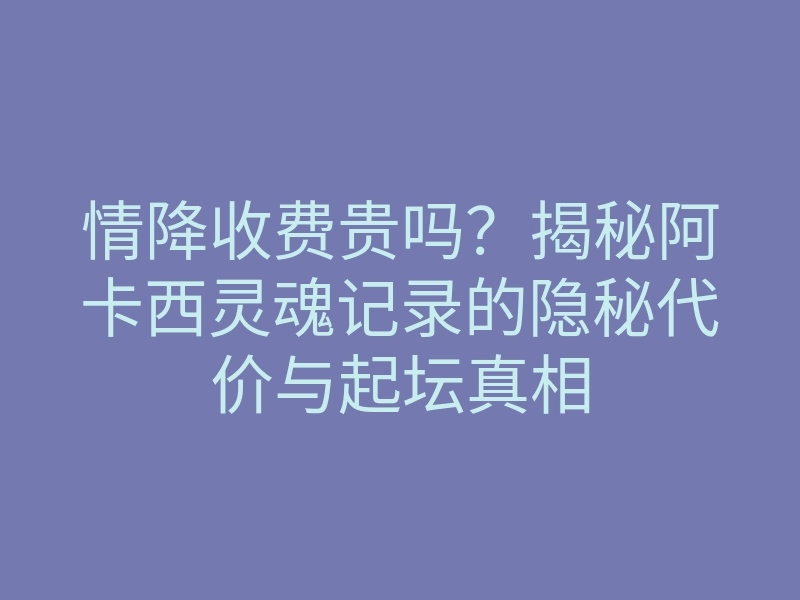 情降收费贵吗?揭秘阿卡西灵魂记录的隐秘代价与起坛真相