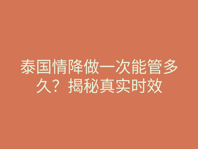 泰国情降做一次能管多久?揭秘真实时效