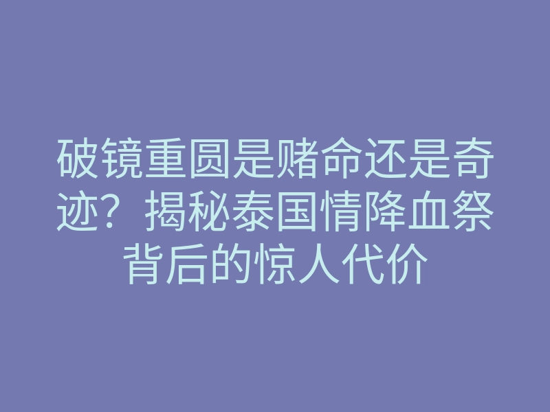 破镜重圆是赌命还是奇迹?揭秘泰国情降血祭背后的惊人代价