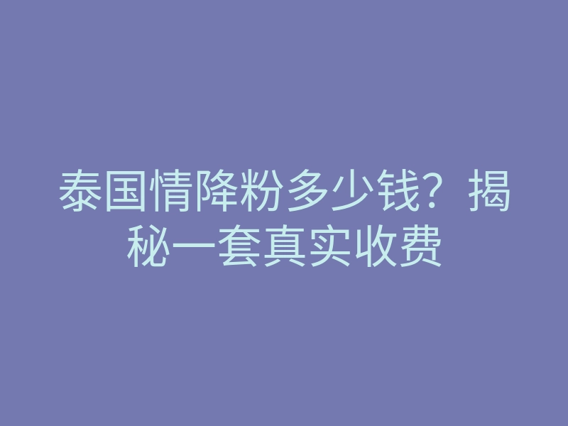 泰国情降粉多少钱?揭秘一套真实收费