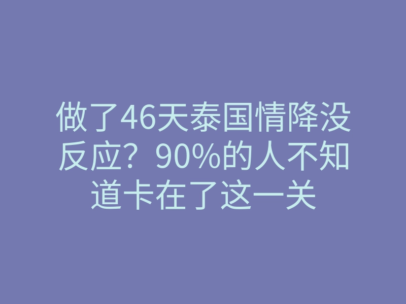 做了46天泰国情降没反应?90%的人不知道卡在了这一关