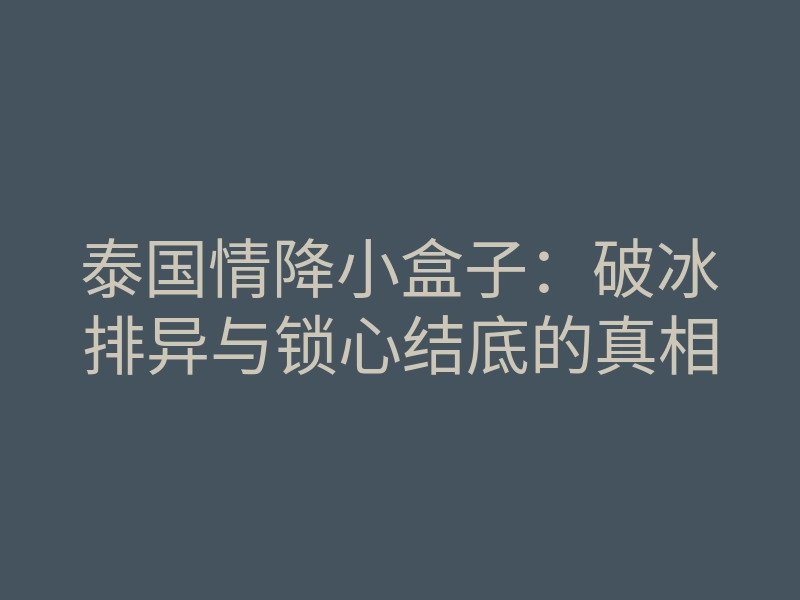 泰国情降小盒子:破冰排异与锁心结底的真相