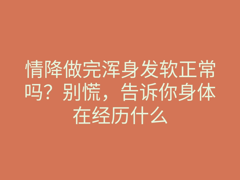 情降做完浑身发软正常吗?别慌,告诉你身体在经历什么