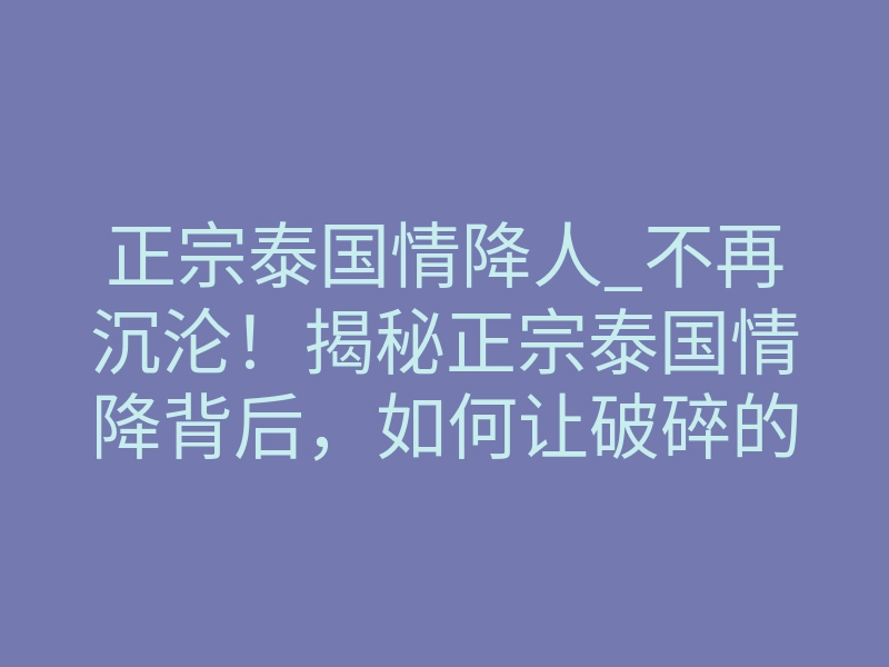 正宗泰国情降人_不再沉沦!揭秘正宗泰国情降背后,如何让破碎的感情彻底重生