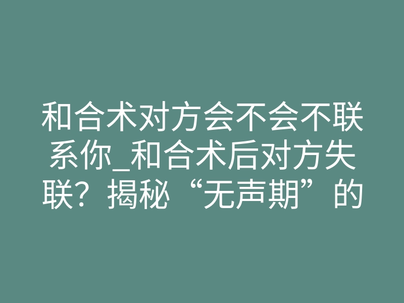 和合术对方会不会不联系你_和合术后对方失联?揭秘“无声期”的真相与破局关键