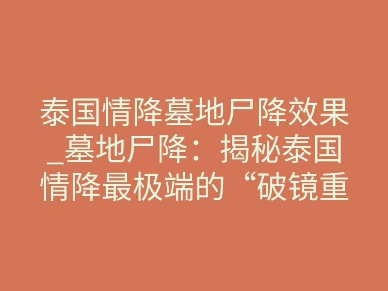 泰国情降墓地尸降效果_墓地尸降:揭秘泰国情降最极端的“破镜重圆”法则