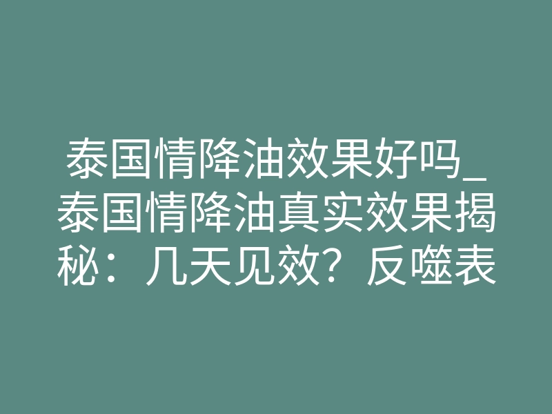 泰国情降油效果好吗_泰国情降油真实效果揭秘:几天见效?反噬表现是什么?