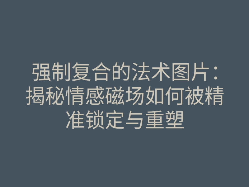强制复合的法术图片:揭秘情感磁场如何被精准锁定与重塑