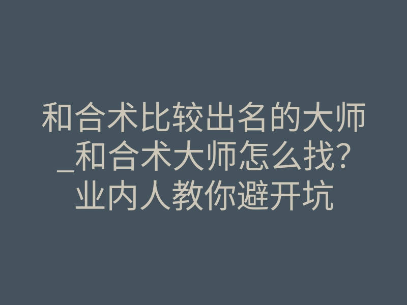 和合术比较出名的大师_和合术大师怎么找?业内人教你避开坑
