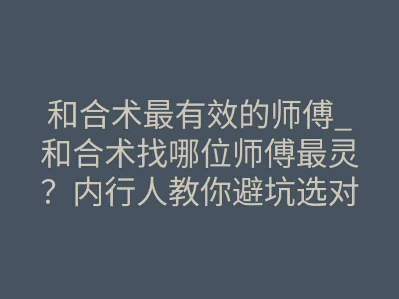 和合术最有效的师傅_和合术找哪位师傅最灵?内行人教你避坑选对人