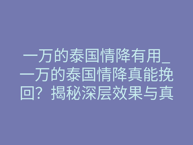 一万的泰国情降有用_一万的泰国情降真能挽回?揭秘深层效果与真实体感