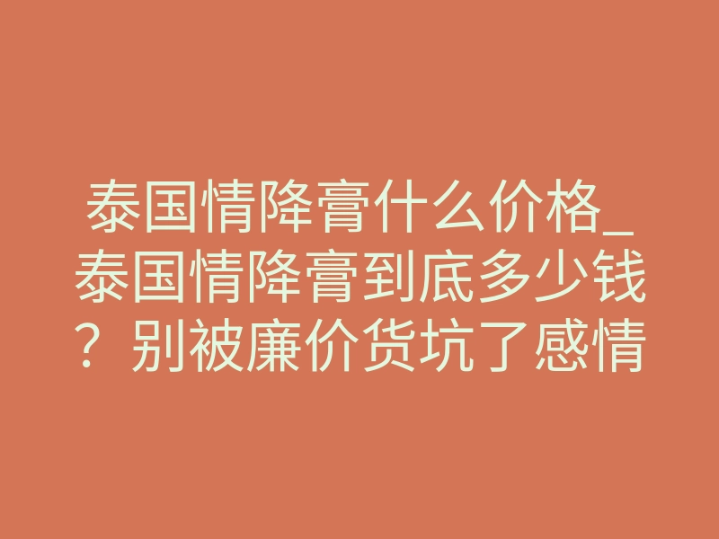 泰国情降膏什么价格_泰国情降膏到底多少钱?别被廉价货坑了感情